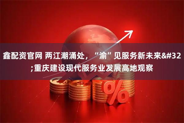 鑫配资官网 两江潮涌处，“渝”见服务新未来 重庆建设现代服务业发展高地观察