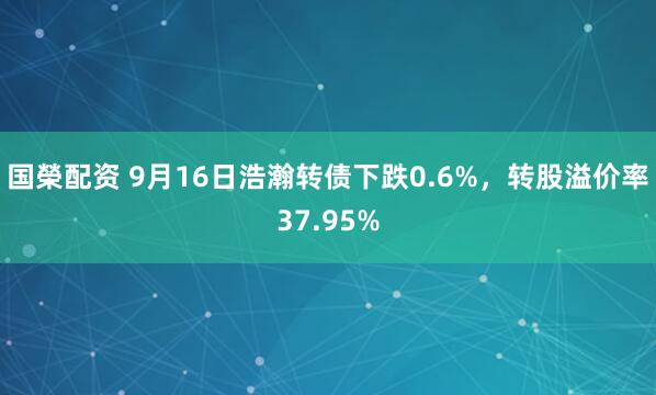 国榮配资 9月16日浩瀚转债下跌0.6%，转股溢价率37.95%