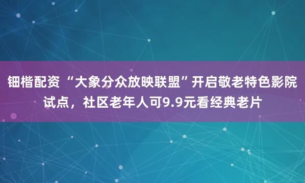 钿楷配资 “大象分众放映联盟”开启敬老特色影院试点，社区老年人可9.9元看经典老片