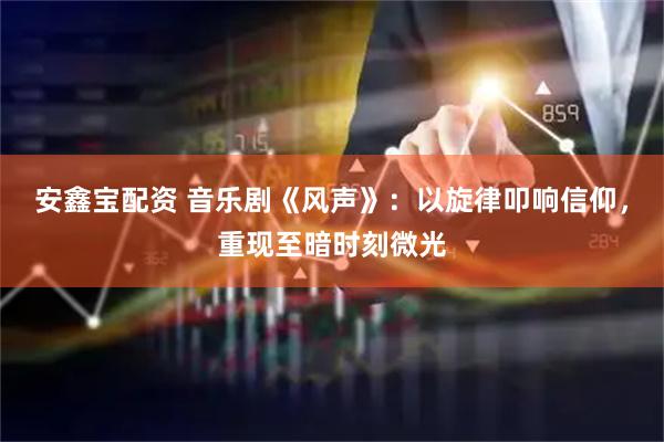 安鑫宝配资 音乐剧《风声》：以旋律叩响信仰，重现至暗时刻微光