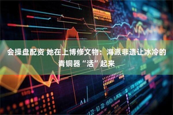 会操盘配资 她在上博修文物：海派非遗让冰冷的青铜器“活”起来