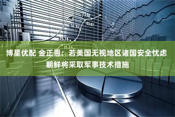 博星优配 金正恩：若美国无视地区诸国安全忧虑 朝鲜将采取军事技术措施
