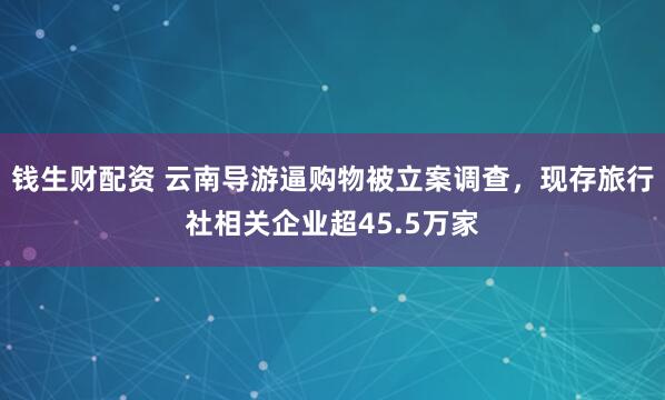 钱生财配资 云南导游逼购物被立案调查，现存旅行社相关企业超45.5万家