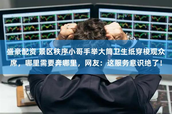 盛豪配资 景区秩序小哥手举大筒卫生纸穿梭观众席，哪里需要奔哪里，网友：这服务意识绝了！