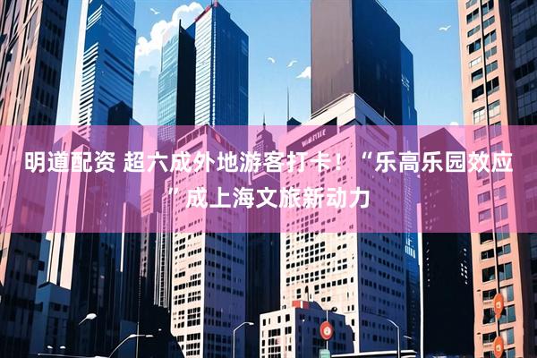 明道配资 超六成外地游客打卡！“乐高乐园效应”成上海文旅新动力