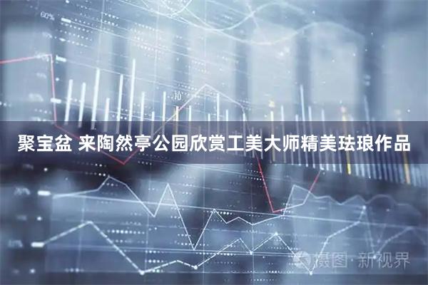 聚宝盆 来陶然亭公园欣赏工美大师精美珐琅作品