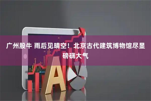 广州股牛 雨后见晴空！北京古代建筑博物馆尽显磅礴大气