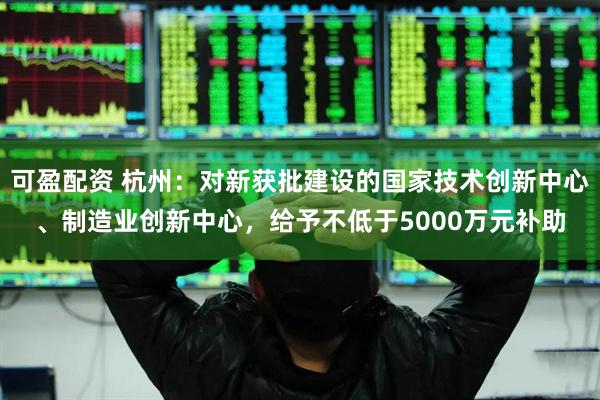 可盈配资 杭州：对新获批建设的国家技术创新中心、制造业创新中心，给予不低于5000万元补助