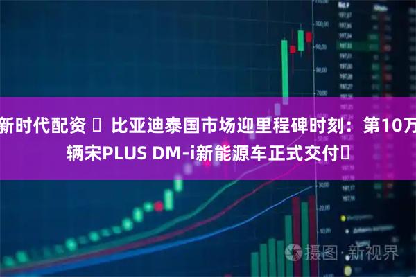 新时代配资 ​比亚迪泰国市场迎里程碑时刻：第10万辆宋PLUS DM-i新能源车正式交付​