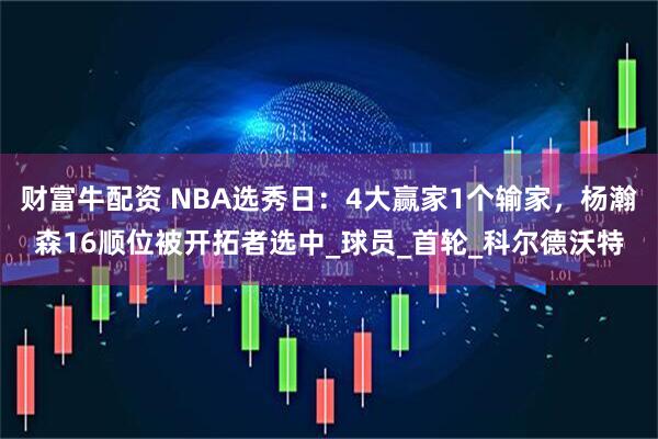 财富牛配资 NBA选秀日：4大赢家1个输家，杨瀚森16顺位被开拓者选中_球员_首轮_科尔德沃特