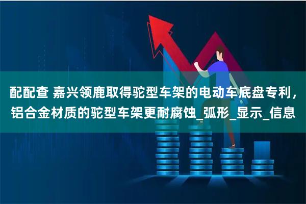 配配查 嘉兴领鹿取得驼型车架的电动车底盘专利，铝合金材质的驼型车架更耐腐蚀_弧形_显示_信息