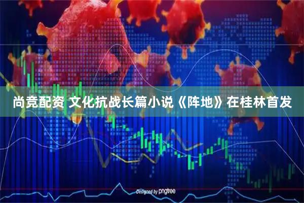 尚竞配资 文化抗战长篇小说《阵地》在桂林首发