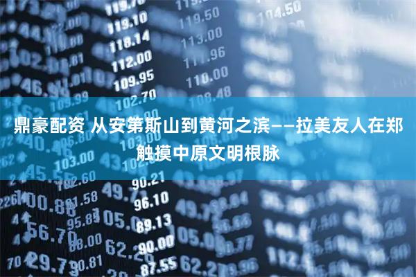 鼎豪配资 从安第斯山到黄河之滨——拉美友人在郑触摸中原文明根脉