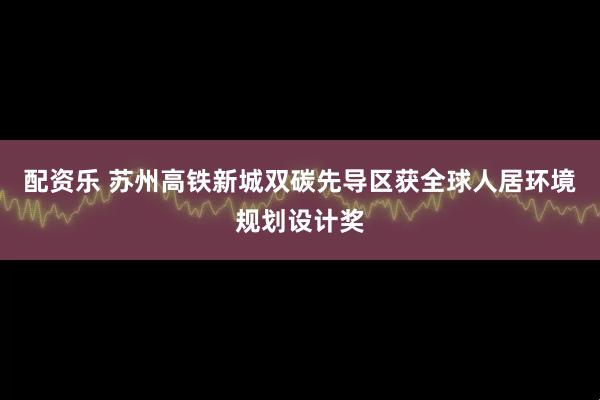 配资乐 苏州高铁新城双碳先导区获全球人居环境规划设计奖