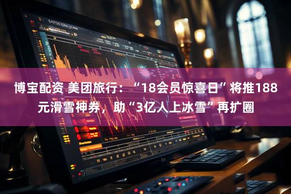 博宝配资 美团旅行：“18会员惊喜日”将推188元滑雪神券，助“3亿人上冰雪”再扩圈