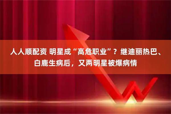 人人顺配资 明星成“高危职业”？继迪丽热巴、白鹿生病后，又两明星被爆病情