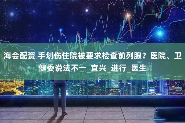 海会配资 手划伤住院被要求检查前列腺？医院、卫健委说法不一_宜兴_进行_医生