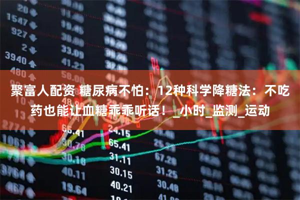 聚富人配资 糖尿病不怕：12种科学降糖法：不吃药也能让血糖乖乖听话！_小时_监测_运动