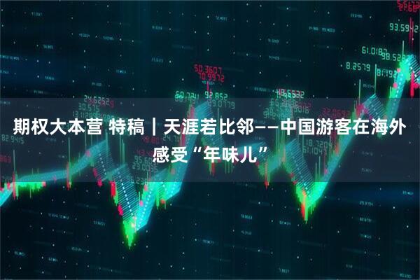 期权大本营 特稿｜天涯若比邻——中国游客在海外感受“年味儿”