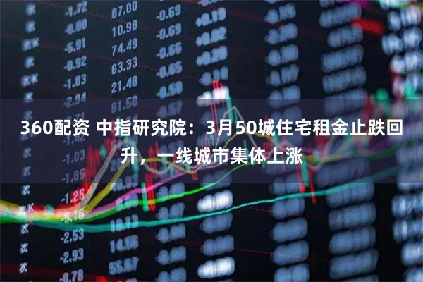 360配资 中指研究院：3月50城住宅租金止跌回升，一线城市集体上涨