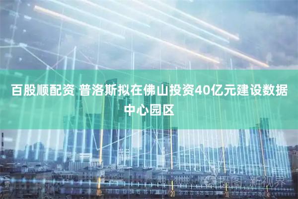 百股顺配资 普洛斯拟在佛山投资40亿元建设数据中心园区