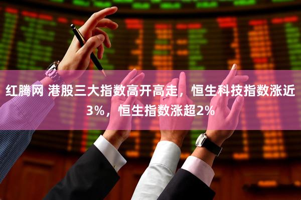 红腾网 港股三大指数高开高走，恒生科技指数涨近3%，恒生指数涨超2%